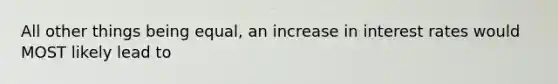 All other things being​ equal, an increase in interest rates would MOST likely lead to