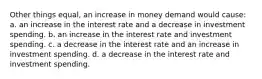 Other things equal, an increase in money demand would cause: a. an increase in the interest rate and a decrease in investment spending. b. an increase in the interest rate and investment spending. c. a decrease in the interest rate and an increase in investment spending. d. a decrease in the interest rate and investment spending.