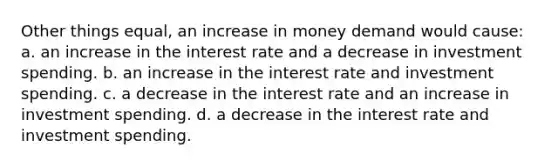 Other things equal, an increase in money demand would cause: a. an increase in the interest rate and a decrease in investment spending. b. an increase in the interest rate and investment spending. c. a decrease in the interest rate and an increase in investment spending. d. a decrease in the interest rate and investment spending.