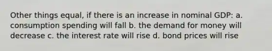 Other things equal, if there is an increase in nominal GDP: a. consumption spending will fall b. <a href='https://www.questionai.com/knowledge/klIDlybqd8-the-demand-for-money' class='anchor-knowledge'>the demand for money</a> will decrease c. the interest rate will rise d. bond prices will rise