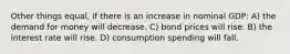 Other things equal, if there is an increase in nominal GDP: A) the demand for money will decrease. C) bond prices will rise. B) the interest rate will rise. D) consumption spending will fall.