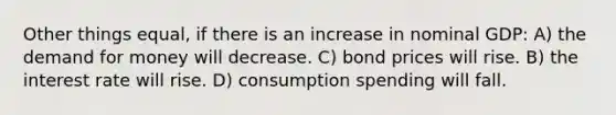 Other things equal, if there is an increase in nominal GDP: A) the demand for money will decrease. C) bond prices will rise. B) the interest rate will rise. D) consumption spending will fall.