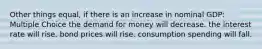 Other things equal, if there is an increase in nominal GDP: Multiple Choice the demand for money will decrease. the interest rate will rise. bond prices will rise. consumption spending will fall.