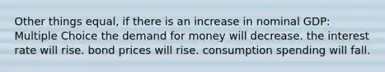 Other things equal, if there is an increase in nominal GDP: Multiple Choice the demand for money will decrease. the interest rate will rise. bond prices will rise. consumption spending will fall.