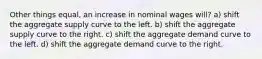 Other things equal, an increase in nominal wages will? a) shift the aggregate supply curve to the left. b) shift the aggregate supply curve to the right. c) shift the aggregate demand curve to the left. d) shift the aggregate demand curve to the right.