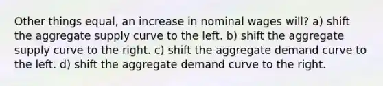 Other things equal, an increase in nominal wages will? a) shift the aggregate supply curve to the left. b) shift the aggregate supply curve to the right. c) shift the aggregate demand curve to the left. d) shift the aggregate demand curve to the right.