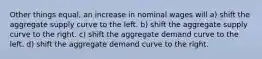 Other things equal, an increase in nominal wages will a) shift the aggregate supply curve to the left. b) shift the aggregate supply curve to the right. c) shift the aggregate demand curve to the left. d) shift the aggregate demand curve to the right.