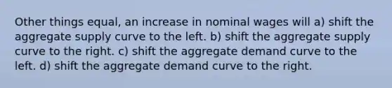 Other things equal, an increase in nominal wages will a) shift the aggregate supply curve to the left. b) shift the aggregate supply curve to the right. c) shift the aggregate demand curve to the left. d) shift the aggregate demand curve to the right.