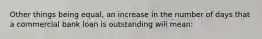 Other things being equal, an increase in the number of days that a commercial bank loan is outstanding will mean: