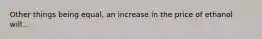 Other things being equal, an increase in the price of ethanol will...