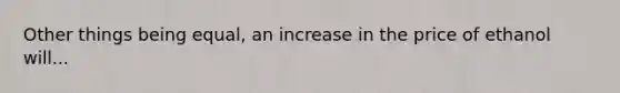 Other things being equal, an increase in the price of ethanol will...