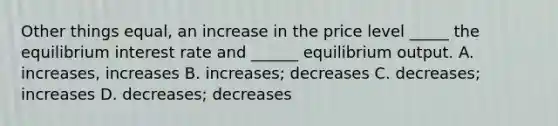 Other things equal, an increase in the price level _____ the equilibrium interest rate and ______ equilibrium output. A. increases, increases B. increases; decreases C. decreases; increases D. decreases; decreases