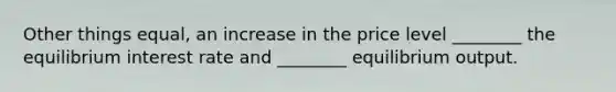 Other things​ equal, an increase in the price level​ ________ the equilibrium interest rate and​ ________ equilibrium output.