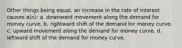 Other things being equal, an increase in the rate of interest causes a(n): a. downward movement along the demand for money curve. b. rightward shift of the demand for money curve. c. upward movement along the demand for money curve. d. leftward shift of the demand for money curve.