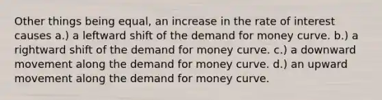 Other things being equal, an increase in the rate of interest causes a.) a leftward shift of the demand for money curve. b.) a rightward shift of the demand for money curve. c.) a downward movement along the demand for money curve. d.) an upward movement along the demand for money curve.