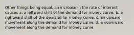 Other things being equal, an increase in the rate of interest causes a. a leftward shift of the demand for money curve. b. a rightward shift of the demand for money curve. c. an upward movement along the demand for money curve. d. a downward movement along the demand for money curve.