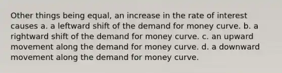 Other things being equal, an increase in the rate of interest causes a. a leftward shift of <a href='https://www.questionai.com/knowledge/klIDlybqd8-the-demand-for-money' class='anchor-knowledge'>the demand for money</a> curve. b. a rightward shift of the demand for money curve. c. an upward movement along the demand for money curve. d. a downward movement along the demand for money curve.