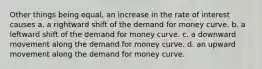 Other things being equal, an increase in the rate of interest causes a. a rightward shift of the demand for money curve. b. a leftward shift of the demand for money curve. c. a downward movement along the demand for money curve. d. an upward movement along the demand for money curve.