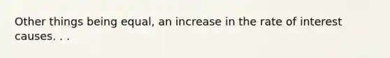 Other things being equal, an increase in the rate of interest causes. . .