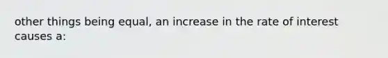 other things being equal, an increase in the rate of interest causes a: