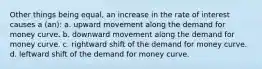 Other things being equal, an increase in the rate of interest causes a (an): a. upward movement along the demand for money curve. b. downward movement along the demand for money curve. c. rightward shift of the demand for money curve. d. leftward shift of the demand for money curve.