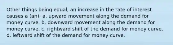 Other things being equal, an increase in the rate of interest causes a (an): a. upward movement along the demand for money curve. b. downward movement along the demand for money curve. c. rightward shift of the demand for money curve. d. leftward shift of the demand for money curve.