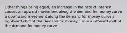 Other things being equal, an increase in the rate of interest causes an upward movement along the demand for money curve a downward movement along the demand for money curve a rightward shift of the demand for money curve a leftward shift of the demand for money curve