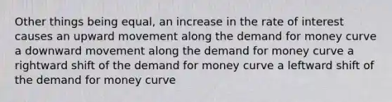 Other things being equal, an increase in the rate of interest causes an upward movement along the demand for money curve a downward movement along the demand for money curve a rightward shift of the demand for money curve a leftward shift of the demand for money curve