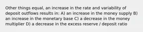 Other things equal, an increase in the rate and variability of deposit outflows results in: A) an increase in the money supply B) an increase in the monetary base C) a decrease in the money multiplier D) a decrease in the excess reserve / deposit ratio