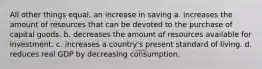 All other things equal, an increase in saving a. increases the amount of resources that can be devoted to the purchase of capital goods. b. decreases the amount of resources available for investment. c. increases a country's present standard of living. d. reduces real GDP by decreasing consumption.