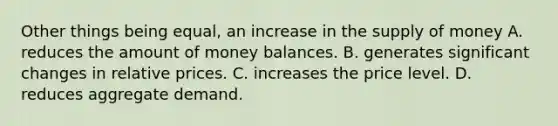 Other things being equal, an increase in the supply of money A. reduces the amount of money balances. B. generates significant changes in relative prices. C. increases the price level. D. reduces aggregate demand.