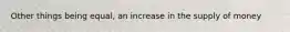 Other things being equal, an increase in the supply of money