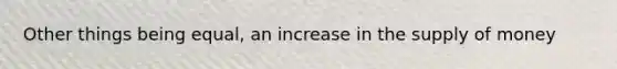 Other things being equal, an increase in the supply of money