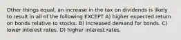 Other things equal, an increase in the tax on dividends is likely to result in all of the following EXCEPT A) higher expected return on bonds relative to stocks. B) increased demand for bonds. C) lower interest rates. D) higher interest rates.