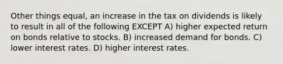 Other things equal, an increase in the tax on dividends is likely to result in all of the following EXCEPT A) higher expected return on bonds relative to stocks. B) increased demand for bonds. C) lower interest rates. D) higher interest rates.