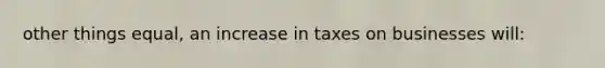 other things equal, an increase in taxes on businesses will: