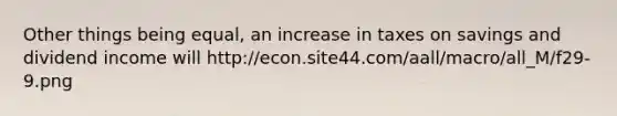 Other things being equal, an increase in taxes on savings and dividend income will http://econ.site44.com/aall/macro/all_M/f29-9.png