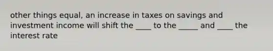 other things equal, an increase in taxes on savings and investment income will shift the ____ to the _____ and ____ the interest rate