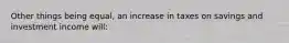 Other things being equal, an increase in taxes on savings and investment income will: