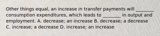 Other things​ equal, an increase in transfer payments will​ ________ consumption​ expenditures, which leads to​ ________ in output and employment. A. decrease; an increase B. decrease; a decrease C. ​increase; a decrease D. increase; an increase