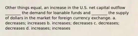 Other things equal, an increase in the U.S. net capital outflow ________ the demand for loanable funds and ________ the supply of dollars in the market for foreign currency exchange. a. decreases; increases b. increases; decreases c. decreases; decreases d. increases; increases