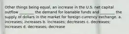 Other things being equal, an increase in the U.S. net capital outflow ________ the demand for loanable funds and ________ the supply of dollars in the market for foreign currency exchange. a. increases; increases b. increases; decreases c. decreases; increases d. decreases; decrease