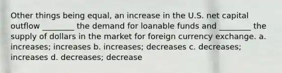 Other things being equal, an increase in the U.S. net capital outflow ________ the demand for loanable funds and ________ the supply of dollars in the market for foreign currency exchange. a. increases; increases b. increases; decreases c. decreases; increases d. decreases; decrease