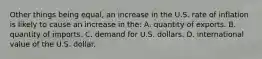 Other things being equal, an increase in the U.S. rate of inflation is likely to cause an increase in the: A. quantity of exports. B. quantity of imports. C. demand for U.S. dollars. D. international value of the U.S. dollar.