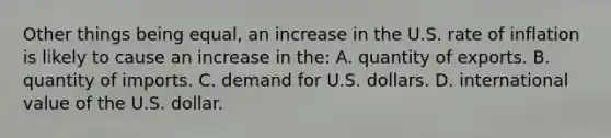 Other things being equal, an increase in the U.S. rate of inflation is likely to cause an increase in the: A. quantity of exports. B. quantity of imports. C. demand for U.S. dollars. D. international value of the U.S. dollar.