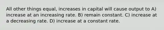 All other things equal, increases in capital will cause output to A) increase at an increasing rate. B) remain constant. C) increase at a decreasing rate. D) increase at a constant rate.