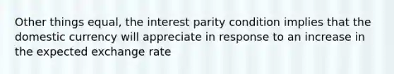 Other things equal, the interest parity condition implies that the domestic currency will appreciate in response to an increase in the expected exchange rate