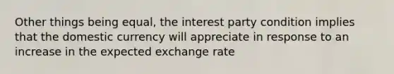 Other things being equal, the interest party condition implies that the domestic currency will appreciate in response to an increase in the expected exchange rate