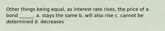 Other things being equal, as interest rate rises, the price of a bond ______. a. stays the same b. will also rise c. cannot be determined d. decreases