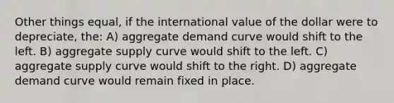 Other things equal, if the international value of the dollar were to depreciate, the: A) aggregate demand curve would shift to the left. B) aggregate supply curve would shift to the left. C) aggregate supply curve would shift to the right. D) aggregate demand curve would remain fixed in place.